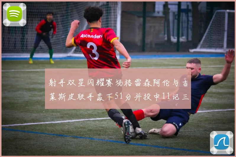射手双星闪耀赛场格雷森阿伦与吉莱斯皮联手轰下51分并投中11记三分球