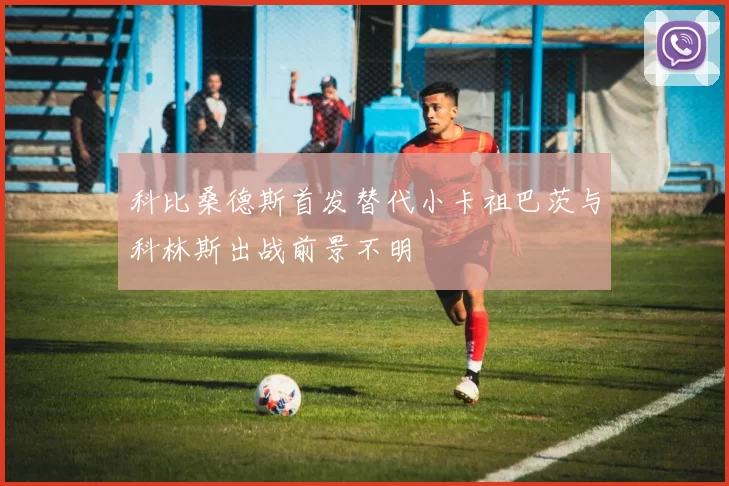 科比桑德斯首发替代小卡祖巴茨与科林斯出战前景不明
