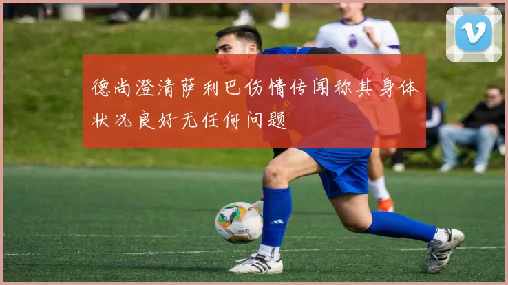 德尚澄清萨利巴伤情传闻称其身体状况良好无任何问题