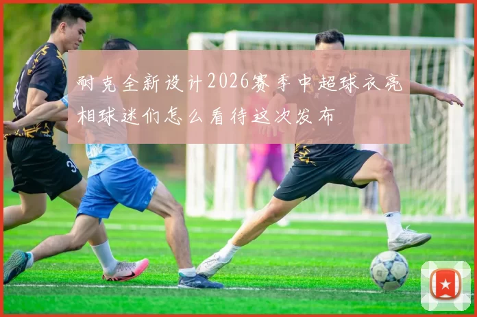 耐克全新设计2026赛季中超球衣亮相球迷们怎么看待这次发布