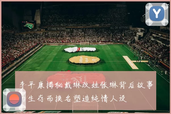李平康揭秘戴琳改姓张琳背后故事为生存而换名塑造纯情人设