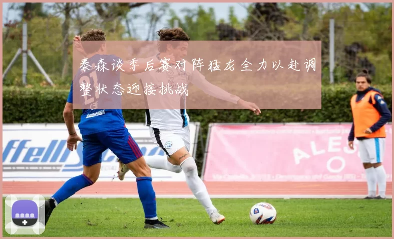 泰森谈季后赛对阵猛龙全力以赴调整状态迎接挑战