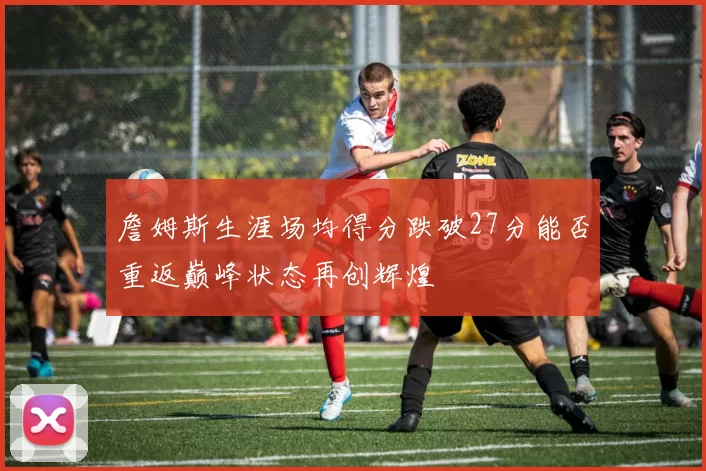 詹姆斯生涯场均得分跌破27分能否重返巅峰状态再创辉煌