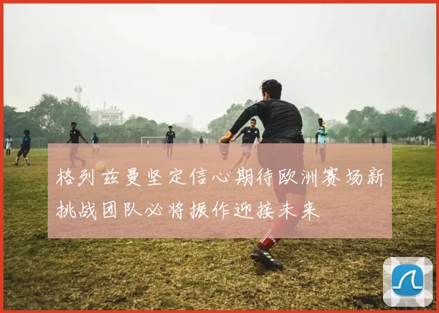 格列兹曼坚定信心期待欧洲赛场新挑战团队必将振作迎接未来