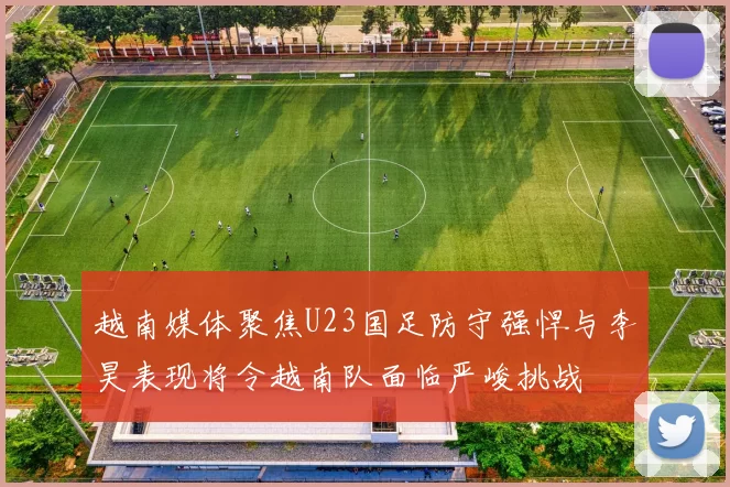 越南媒体聚焦U23国足防守强悍与李昊表现将令越南队面临严峻挑战