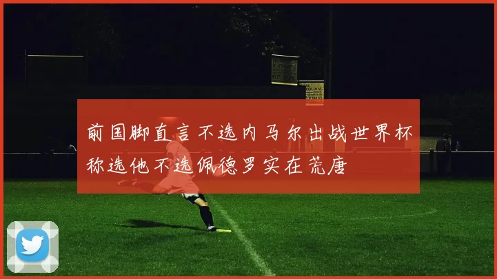 前国脚直言不选内马尔出战世界杯称选他不选佩德罗实在荒唐