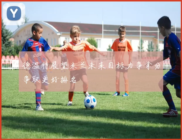 德温特展望米兰未来目标力争拿分争取更好排名