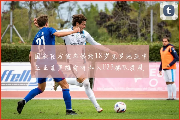 国米官方宣布签约18岁克罗地亚中卫亚基罗维奇将加入U23梯队发展
