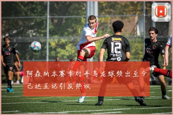 阿森纳本赛季对手乌龙球频出至今已达五记引发热议