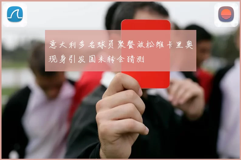 意大利多名球员聚餐放松维卡里奥现身引发国米转会猜测