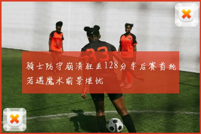骑士防守崩溃狂丢128分季后赛首轮若遇魔术前景堪忧