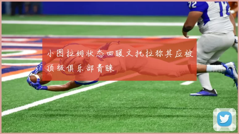 小图拉姆状态回暖文托拉称其应被顶级俱乐部青睐