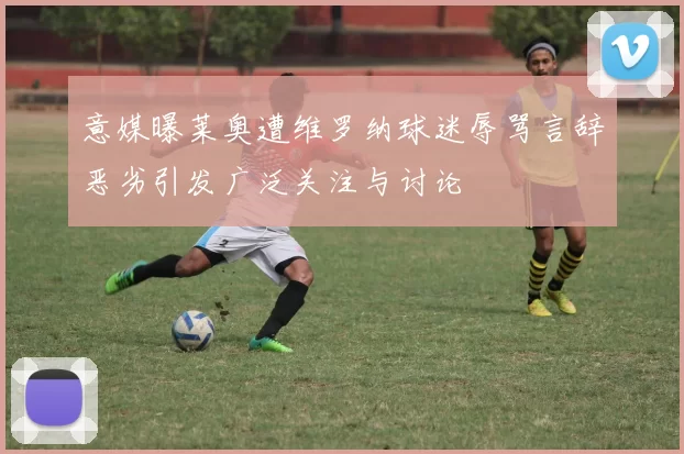 意媒曝莱奥遭维罗纳球迷辱骂言辞恶劣引发广泛关注与讨论
