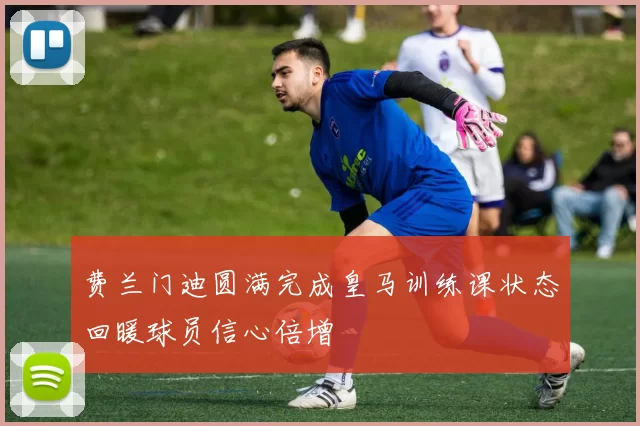 费兰门迪圆满完成皇马训练课状态回暖球员信心倍增