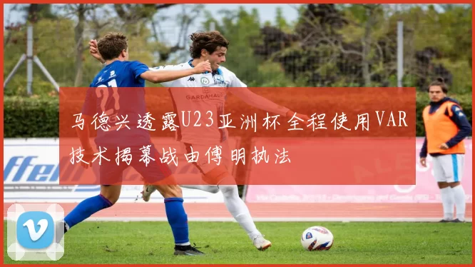 马德兴透露U23亚洲杯全程使用VAR技术揭幕战由傅明执法