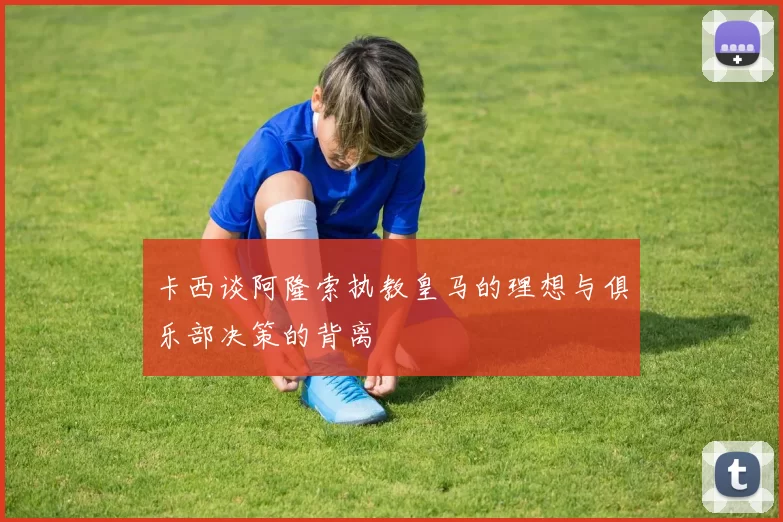 卡西谈阿隆索执教皇马的理想与俱乐部决策的背离