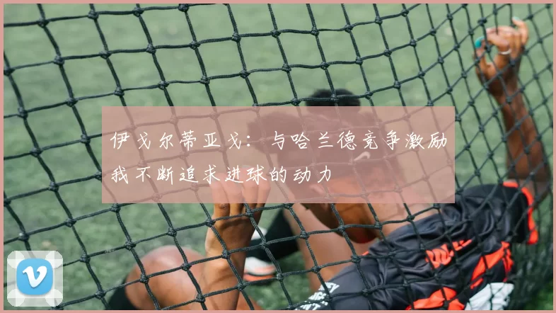 伊戈尔蒂亚戈：与哈兰德竞争激励我不断追求进球的动力