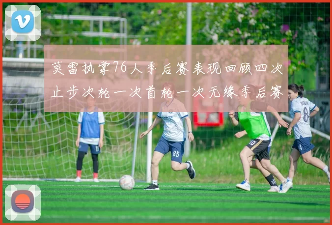 莫雷执掌76人季后赛表现回顾四次止步次轮一次首轮一次无缘季后赛