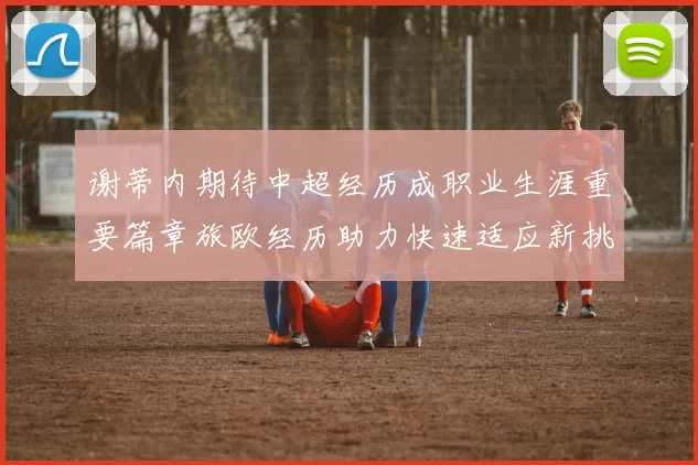 谢蒂内期待中超经历成职业生涯重要篇章旅欧经历助力快速适应新挑战