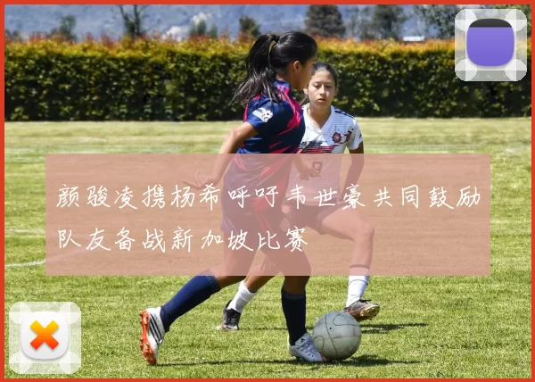 颜骏凌携杨希呼吁韦世豪共同鼓励队友备战新加坡比赛