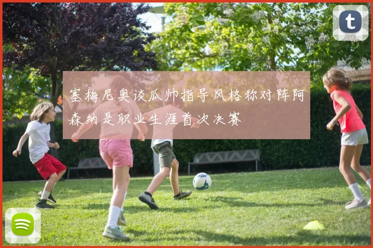 塞梅尼奥谈瓜帅指导风格称对阵阿森纳是职业生涯首次决赛