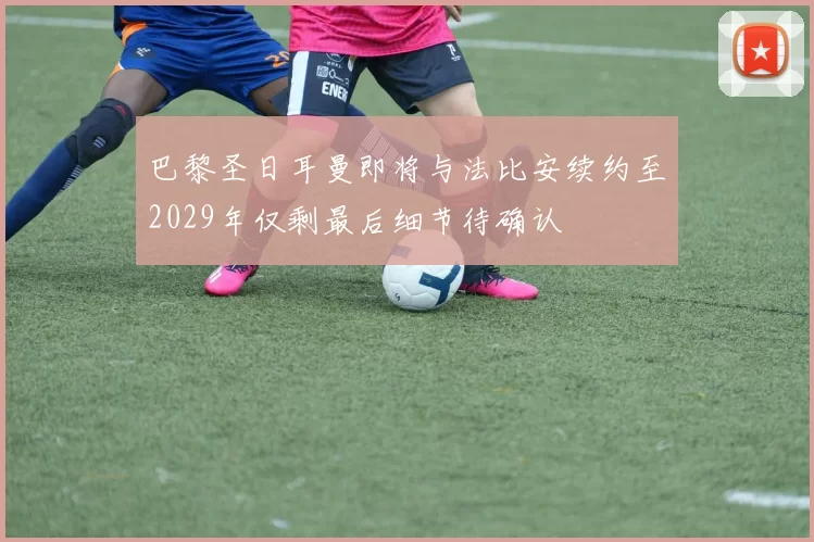 巴黎圣日耳曼即将与法比安续约至2029年仅剩最后细节待确认