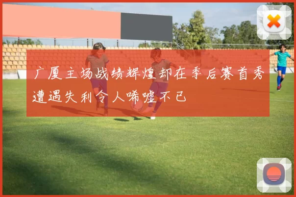广厦主场战绩辉煌却在季后赛首秀遭遇失利令人唏嘘不已