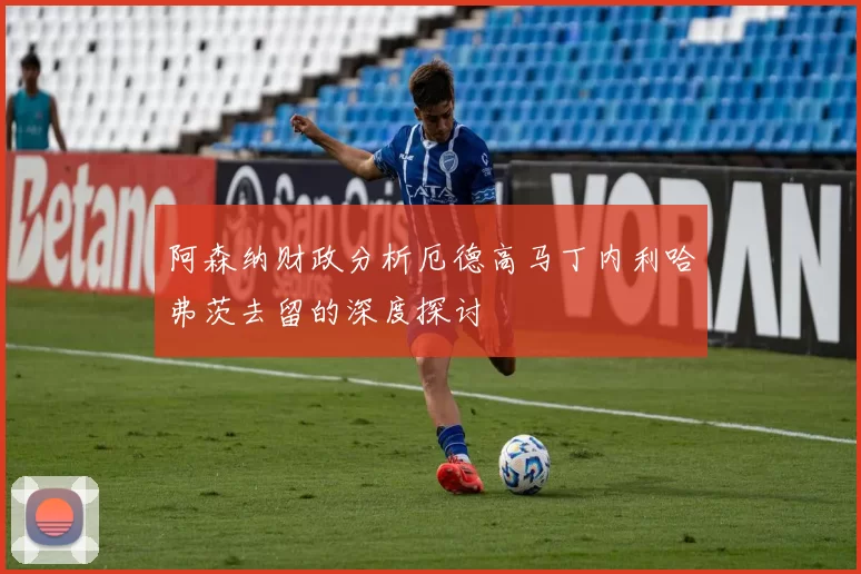 阿森纳财政分析厄德高马丁内利哈弗茨去留的深度探讨