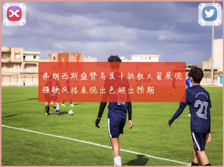 弗朗西斯盛赞乌度卡执教火箭展现强硬风格表现出色超出预期